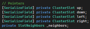 
                Code for pointers towards other cluster slots
                // Pointers
                [SerializeField] private ClusterSlot up;
                [SerializeField] private ClusterSlot down;
                [SerializeField] private ClusterSlot left;
                [SerializeField] private ClusterSlot right;
                private SlotNeighbors _neighbors;